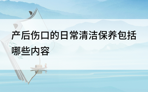 产后伤口的日常清洁保养包括哪些内容