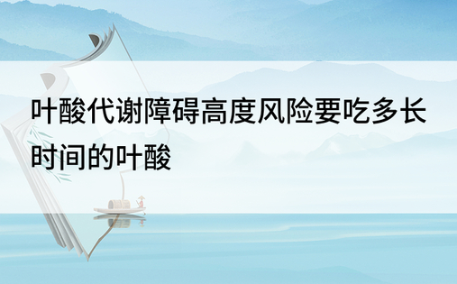 叶酸代谢障碍高度风险要吃多长时间的叶酸