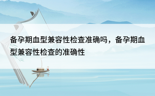 备孕期血型兼容性检查准确吗，备孕期血型兼容性检查的准确性