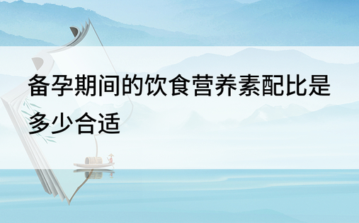 备孕期间的饮食营养素配比是多少合适