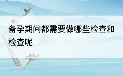 备孕期间都需要做哪些检查和检查呢