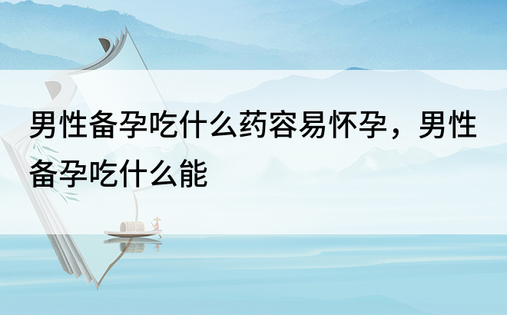 男性备孕吃什么药容易怀孕，男性备孕吃什么能