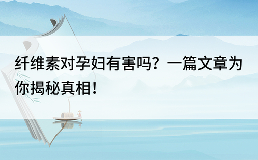 纤维素对孕妇有害吗？一篇文章为你揭秘真相！