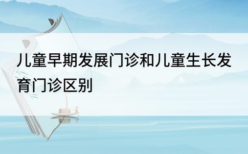 儿童早期发展门诊和儿童生长发育门诊区别