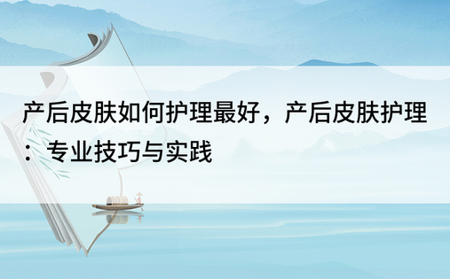 产后皮肤如何护理最好，产后皮肤护理：专业技巧与实践