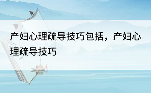 产妇心理疏导技巧包括，产妇心理疏导技巧