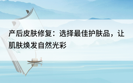 产后皮肤修复：选择最佳护肤品，让肌肤焕发自然光彩