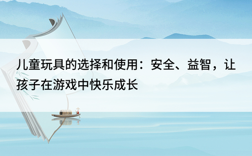 儿童玩具的选择和使用：安全、益智，让孩子在游戏中快乐成长