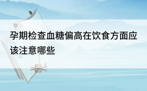 孕期检查血糖偏高在饮食方面应该注意哪些